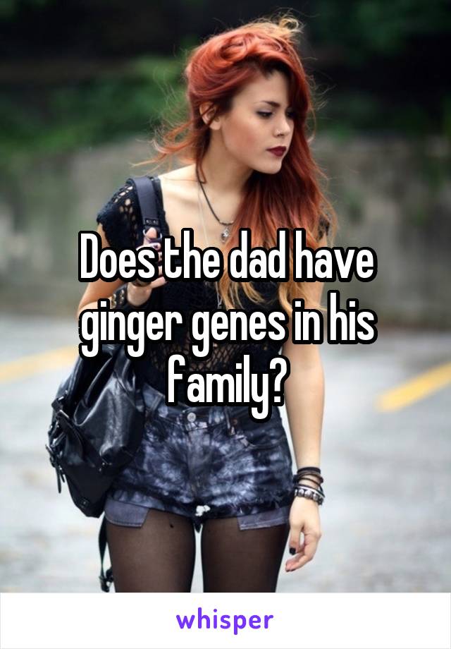 Does the dad have ginger genes in his family?