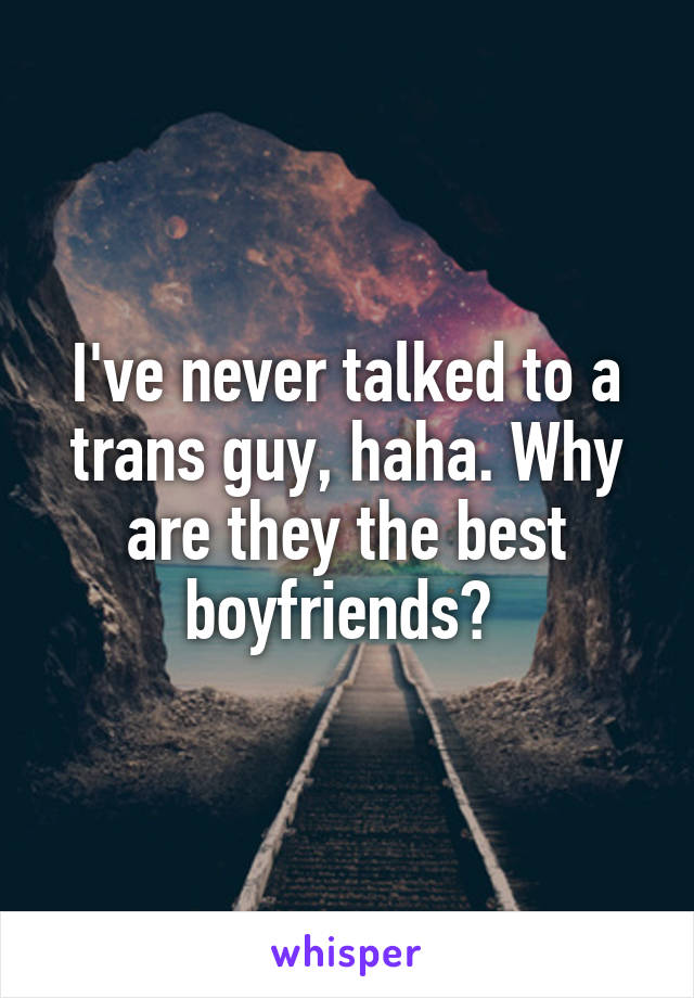 I've never talked to a trans guy, haha. Why are they the best boyfriends? 