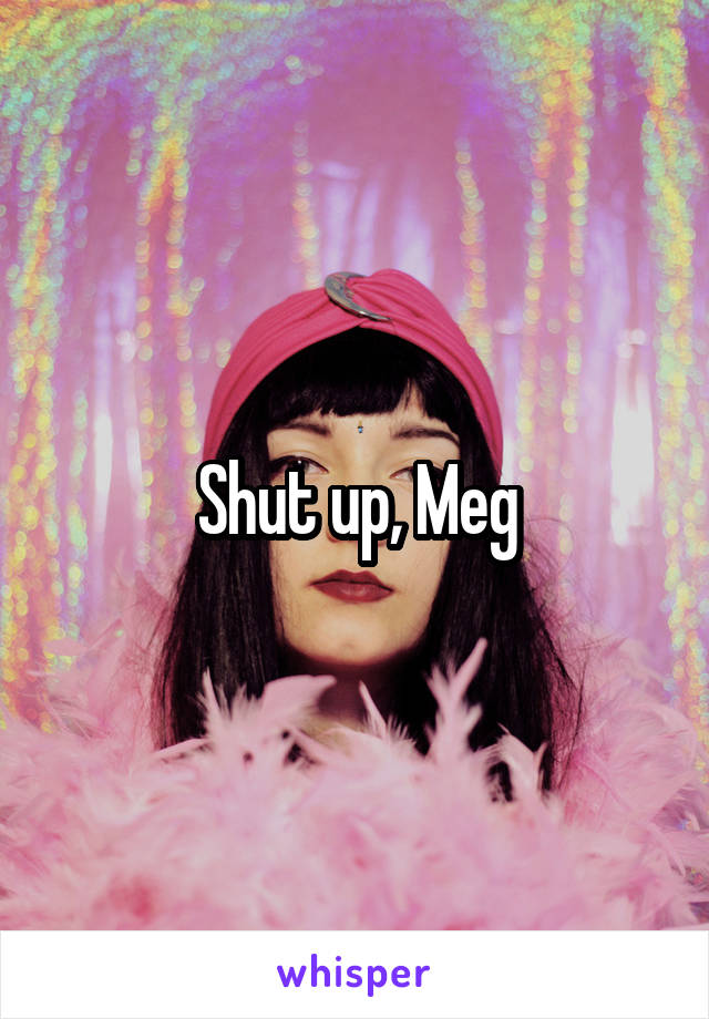 Shut up, Meg