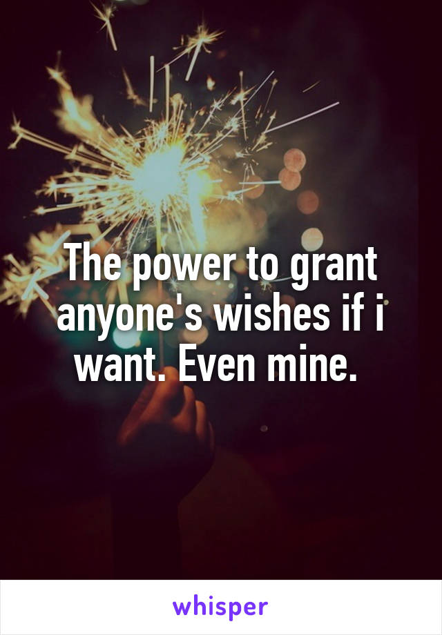 The power to grant anyone's wishes if i want. Even mine. 