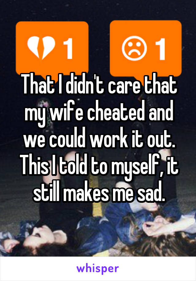 That I didn't care that my wife cheated and we could work it out. This I told to myself, it still makes me sad.