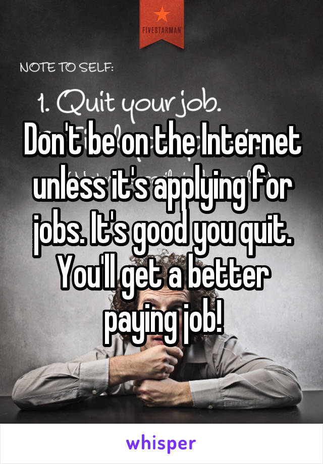 Don't be on the Internet unless it's applying for jobs. It's good you quit. You'll get a better paying job!