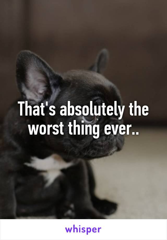 That's absolutely the worst thing ever..