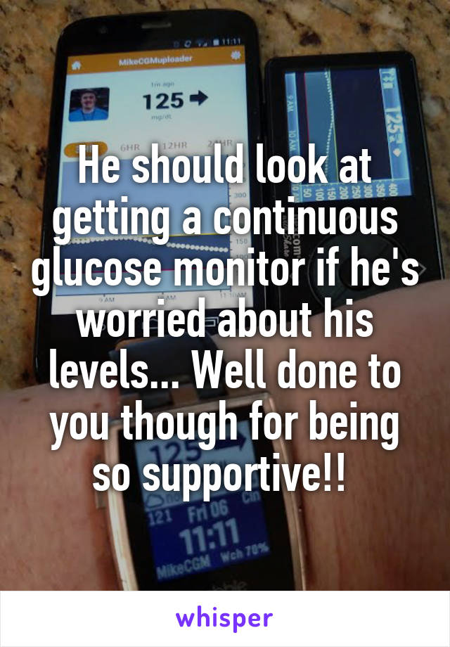 He should look at getting a continuous glucose monitor if he's worried about his levels... Well done to you though for being so supportive!! 