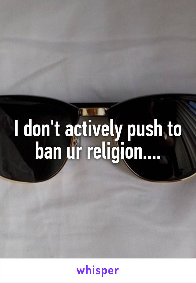 I don't actively push to ban ur religion....