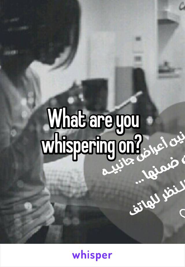 What are you whispering on? 