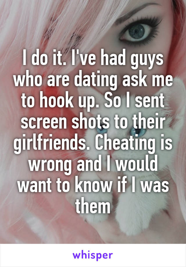 I do it. I've had guys who are dating ask me to hook up. So I sent screen shots to their girlfriends. Cheating is wrong and I would want to know if I was them