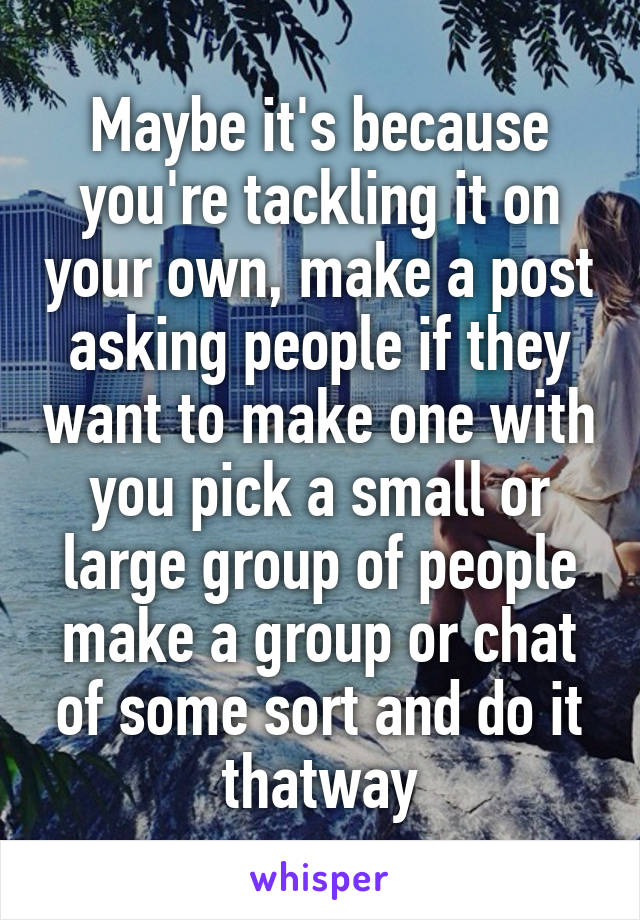 Maybe it's because you're tackling it on your own, make a post asking people if they want to make one with you pick a small or large group of people make a group or chat of some sort and do it thatway