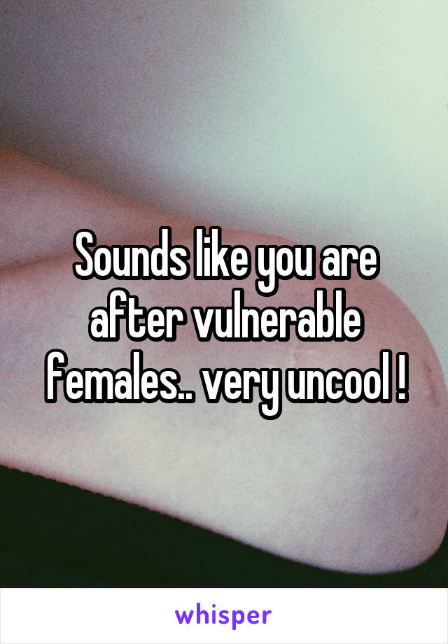 Sounds like you are after vulnerable females.. very uncool !