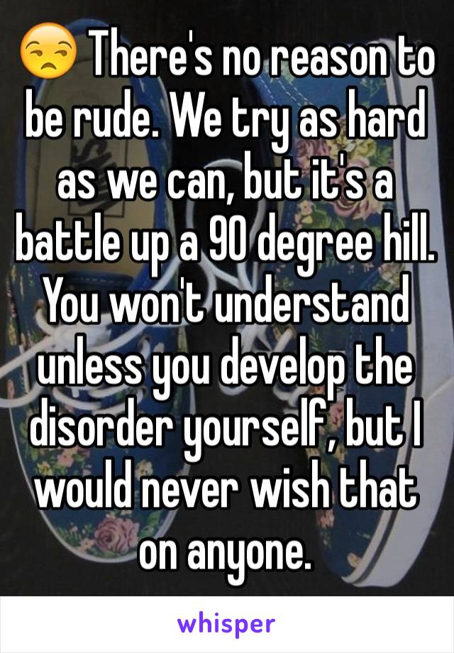 😒 There's no reason to be rude. We try as hard as we can, but it's a battle up a 90 degree hill. You won't understand unless you develop the disorder yourself, but I would never wish that on anyone.