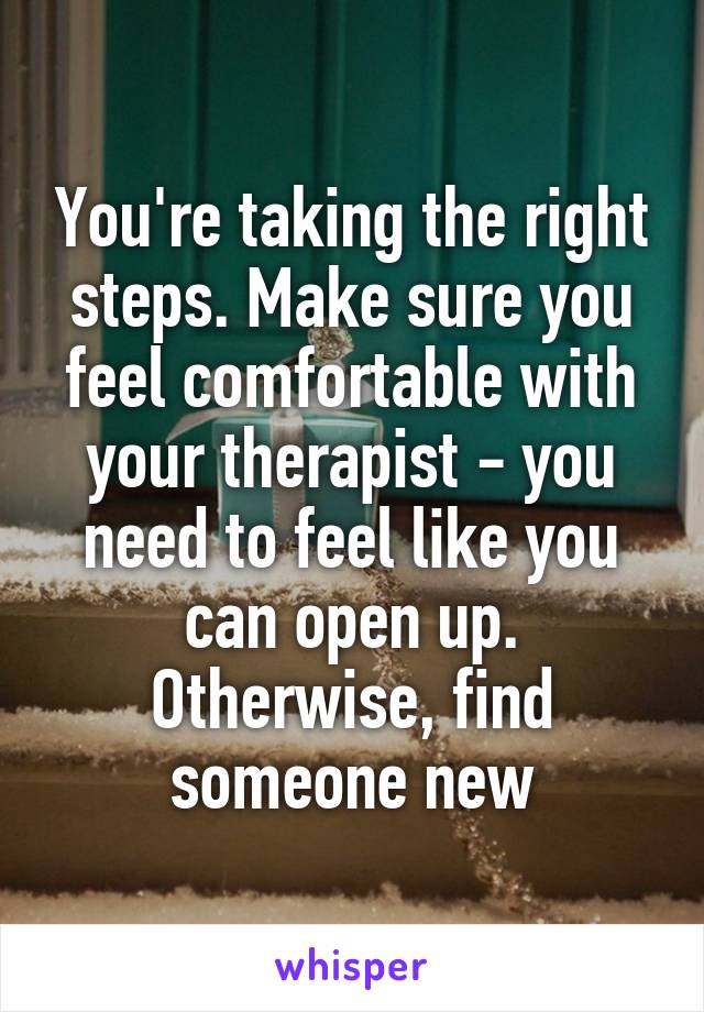 You're taking the right steps. Make sure you feel comfortable with your therapist - you need to feel like you can open up. Otherwise, find someone new