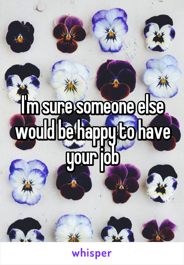 I'm sure someone else would be happy to have your job