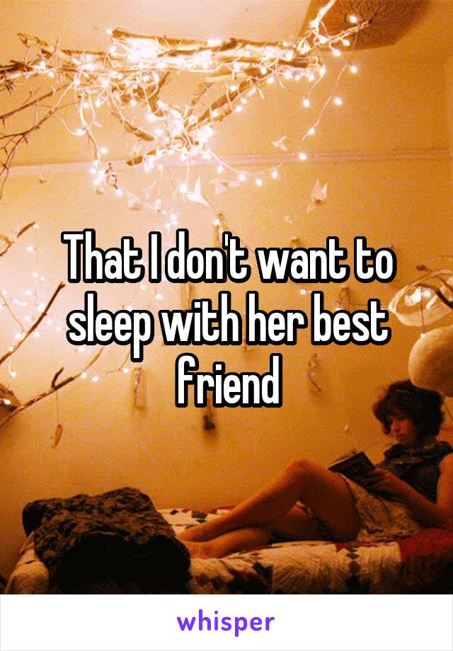 That I don't want to sleep with her best friend