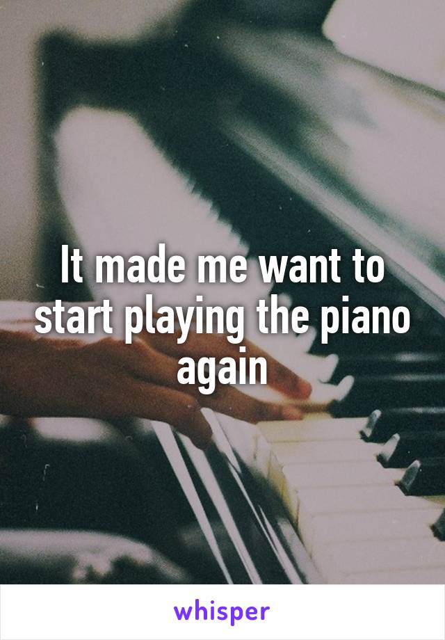 It made me want to start playing the piano again