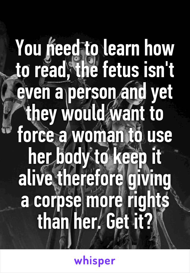 You need to learn how to read, the fetus isn't even a person and yet they would want to force a woman to use her body to keep it alive therefore giving a corpse more rights than her. Get it?