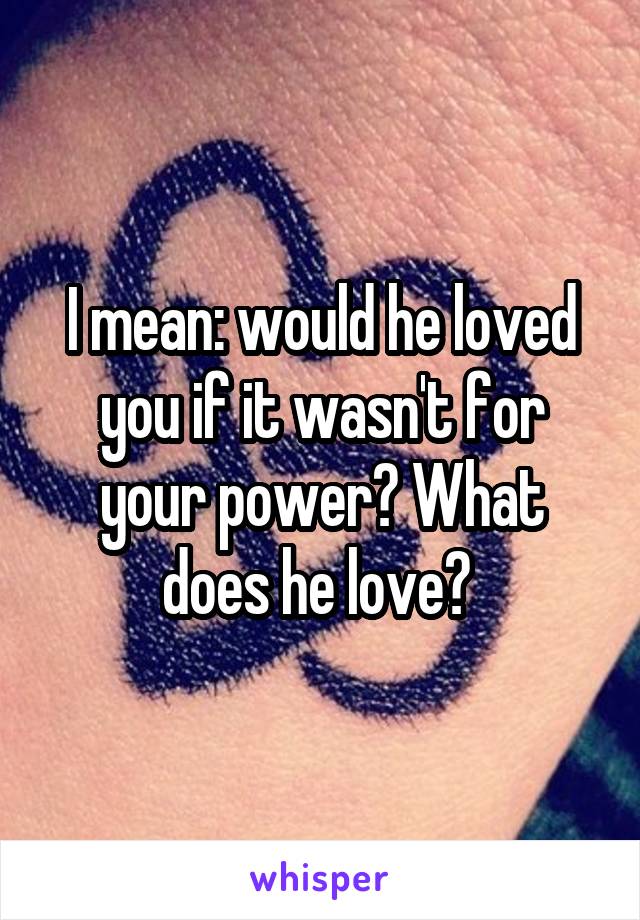 I mean: would he loved you if it wasn't for your power? What does he love? 