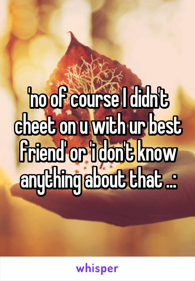 'no of course I didn't cheet on u with ur best friend' or 'i don't know anything about that ..: