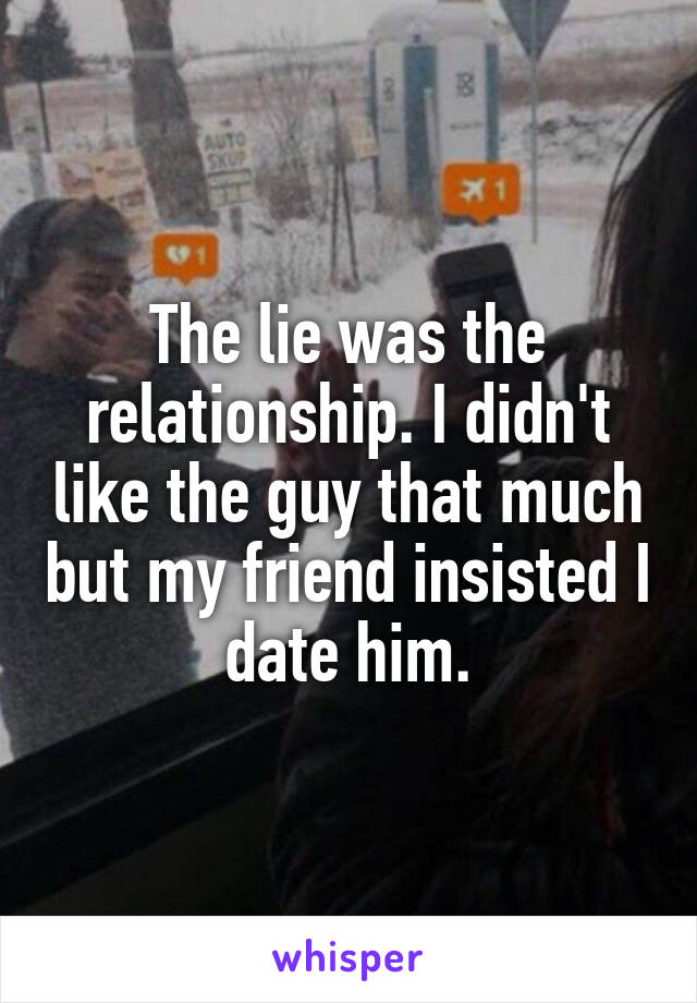 The lie was the relationship. I didn't like the guy that much but my friend insisted I date him.