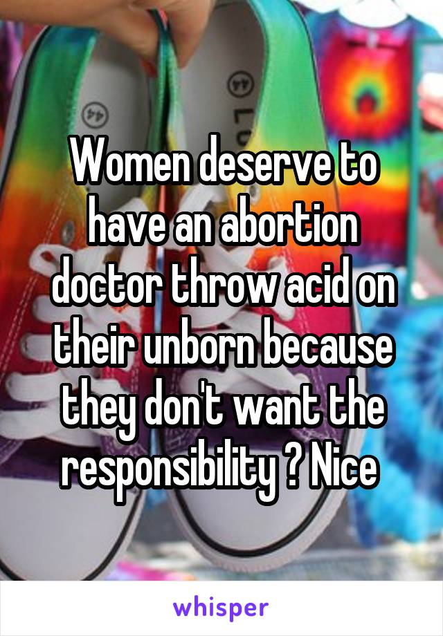 Women deserve to have an abortion doctor throw acid on their unborn because they don't want the responsibility ? Nice 