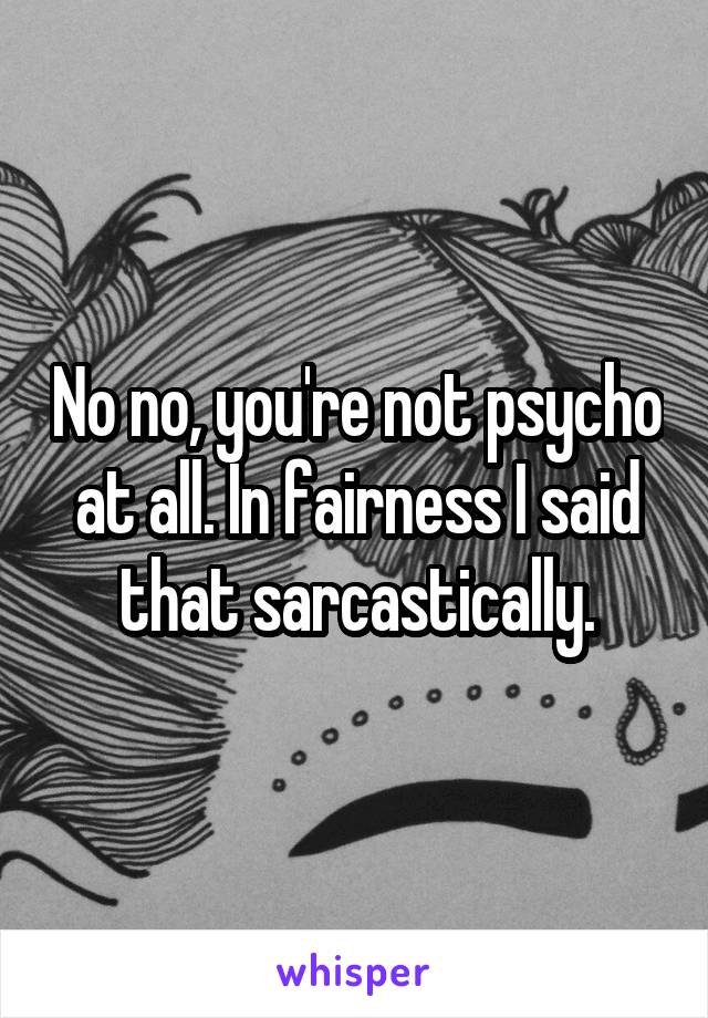 No no, you're not psycho at all. In fairness I said that sarcastically.