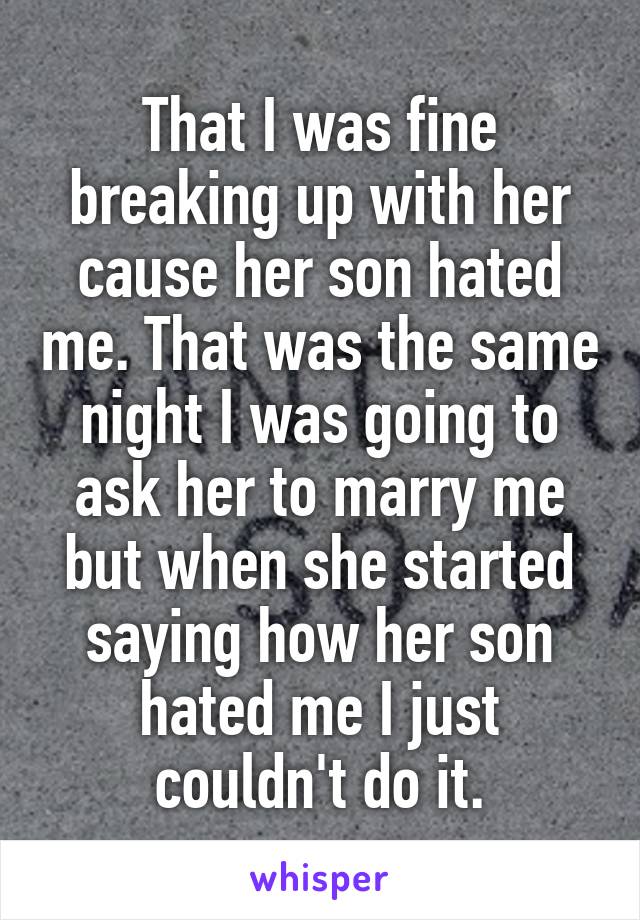 That I was fine breaking up with her cause her son hated me. That was the same night I was going to ask her to marry me but when she started saying how her son hated me I just couldn't do it.