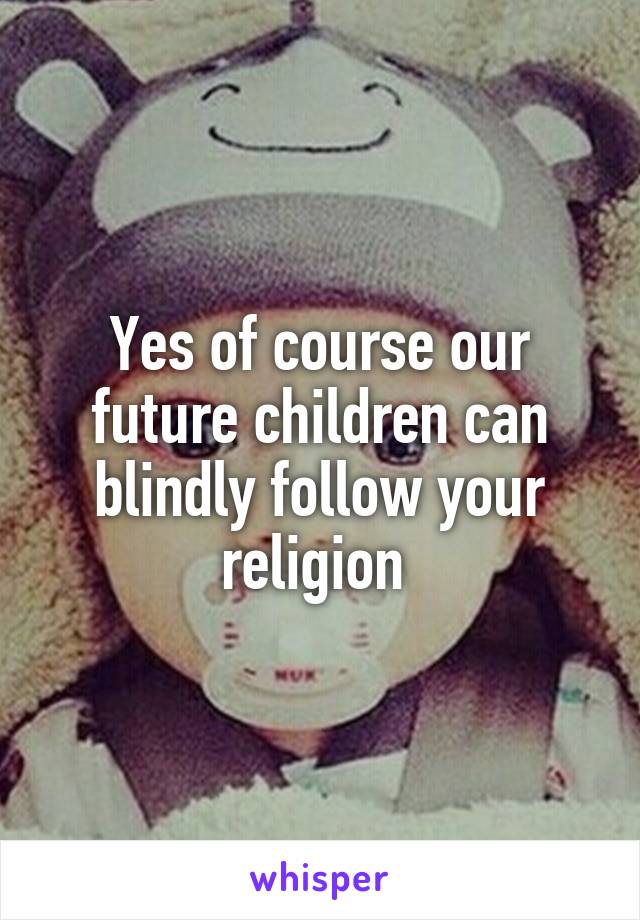 Yes of course our future children can blindly follow your religion 