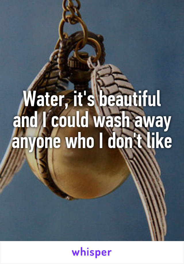 Water, it's beautiful and I could wash away anyone who I don't like 