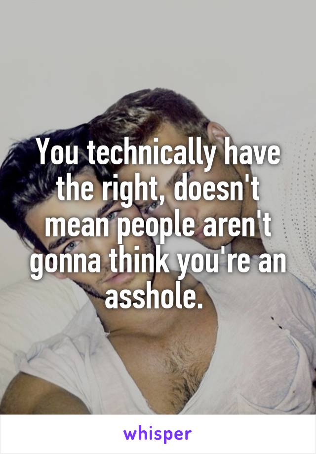 You technically have the right, doesn't mean people aren't gonna think you're an asshole. 