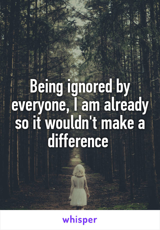 Being ignored by everyone, I am already so it wouldn't make a difference 