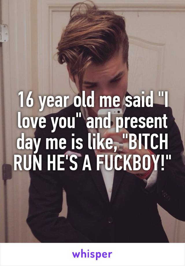 16 year old me said "I love you" and present day me is like, "BITCH RUN HE'S A FUCKBOY!"