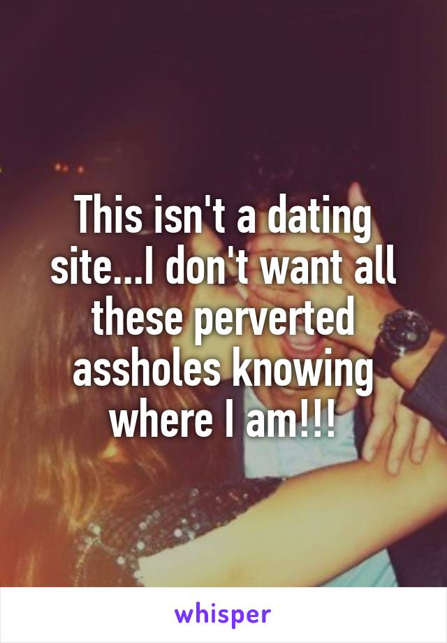 This isn't a dating site...I don't want all these perverted assholes knowing where I am!!!