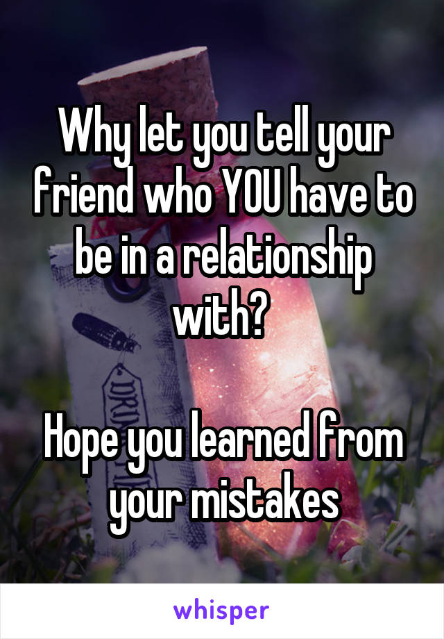 Why let you tell your friend who YOU have to be in a relationship with? 

Hope you learned from your mistakes