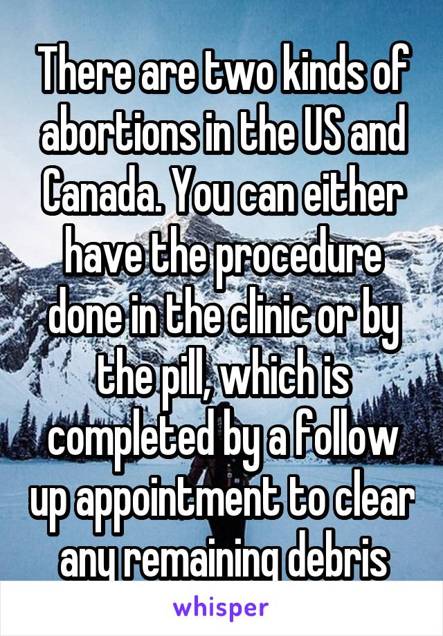 There are two kinds of abortions in the US and Canada. You can either have the procedure done in the clinic or by the pill, which is completed by a follow up appointment to clear any remaining debris