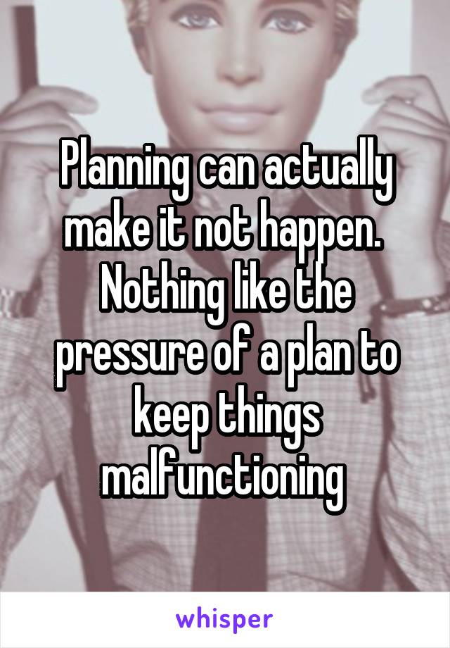 Planning can actually make it not happen.  Nothing like the pressure of a plan to keep things malfunctioning 