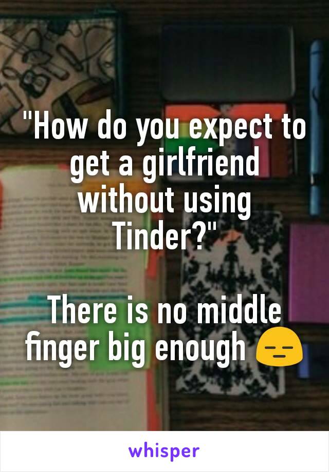 "How do you expect to get a girlfriend without using Tinder?"

There is no middle finger big enough 😑