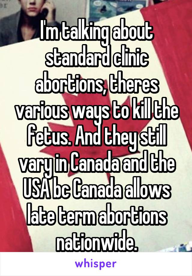 I'm talking about standard clinic abortions, theres various ways to kill the fetus. And they still vary in Canada and the USA bc Canada allows late term abortions nationwide.