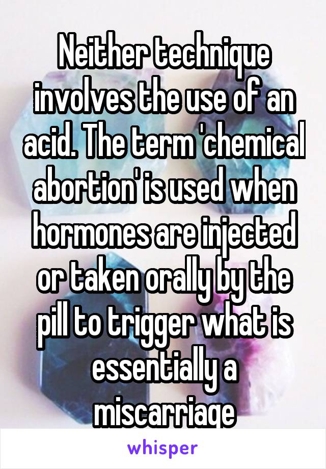 Neither technique involves the use of an acid. The term 'chemical abortion' is used when hormones are injected or taken orally by the pill to trigger what is essentially a miscarriage