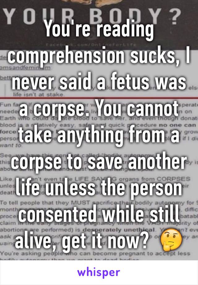 You're reading comprehension sucks, I never said a fetus was a corpse. You cannot take anything from a corpse to save another life unless the person consented while still alive, get it now?  🤔