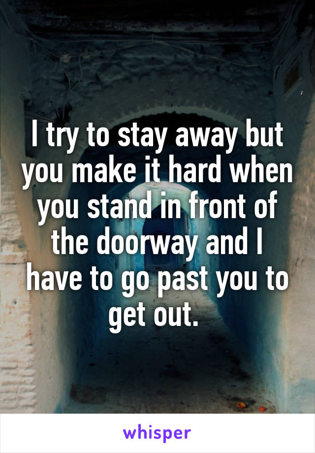 I try to stay away but you make it hard when you stand in front of the doorway and I have to go past you to get out. 