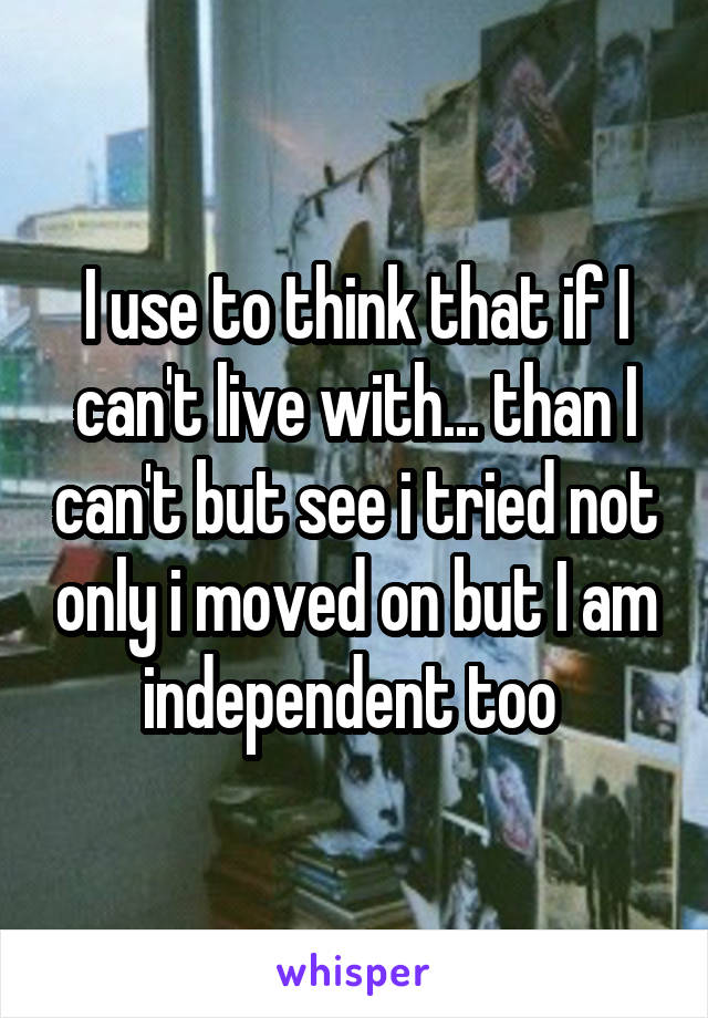 I use to think that if I can't live with... than I can't but see i tried not only i moved on but I am independent too 