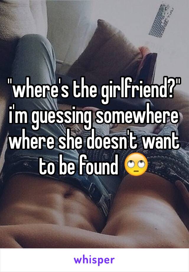 "where's the girlfriend?"
i'm guessing somewhere where she doesn't want to be found 🙄