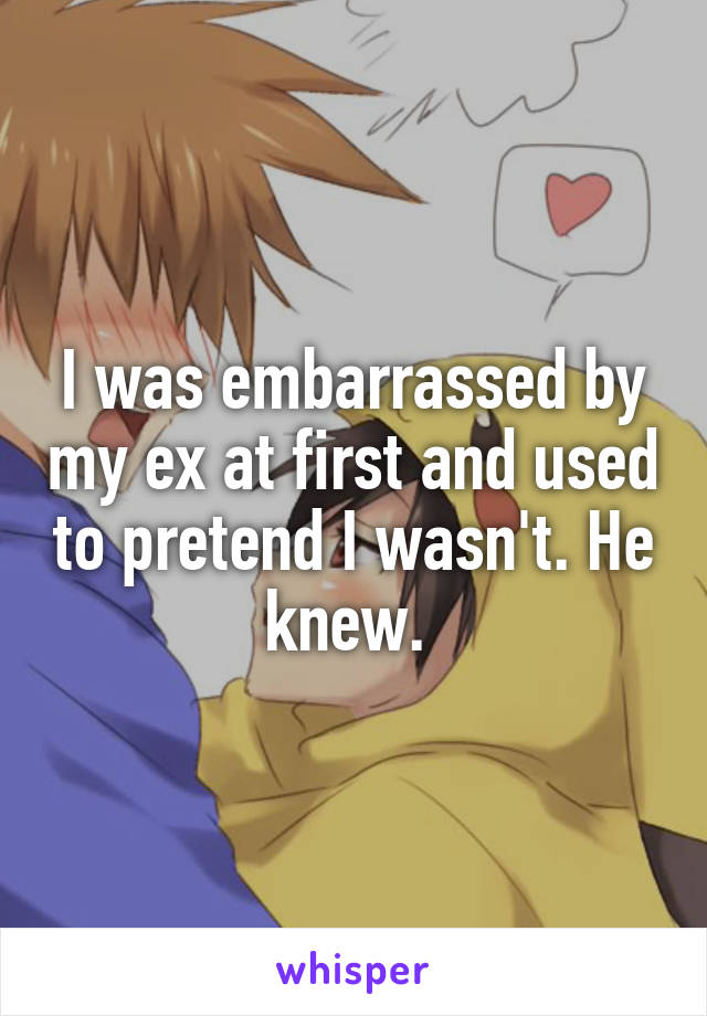 I was embarrassed by my ex at first and used to pretend I wasn't. He knew. 