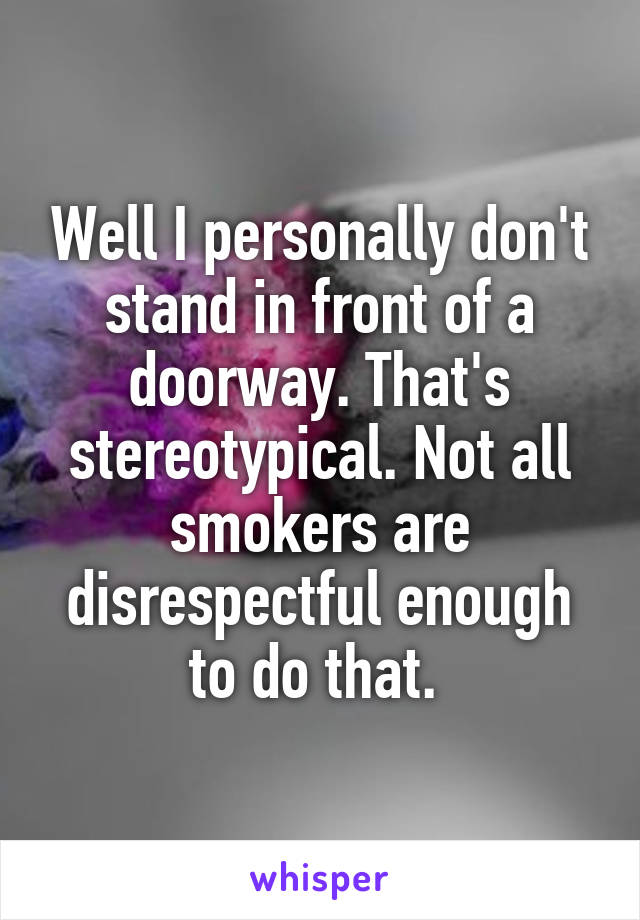 Well I personally don't stand in front of a doorway. That's stereotypical. Not all smokers are disrespectful enough to do that. 