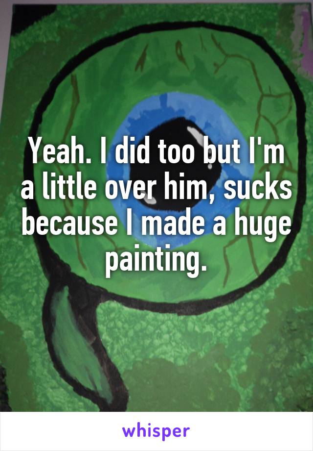 Yeah. I did too but I'm a little over him, sucks because I made a huge painting.
