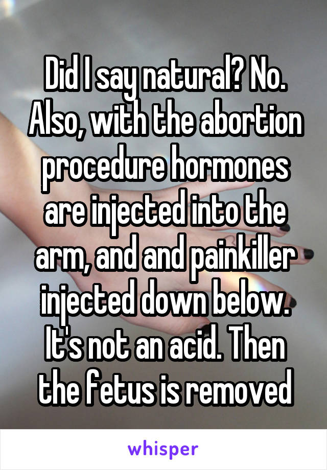 Did I say natural? No. Also, with the abortion procedure hormones are injected into the arm, and and painkiller injected down below. It's not an acid. Then the fetus is removed