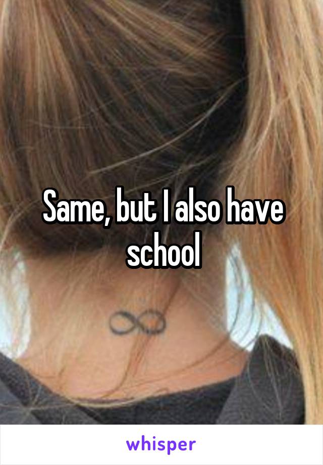 Same, but I also have school