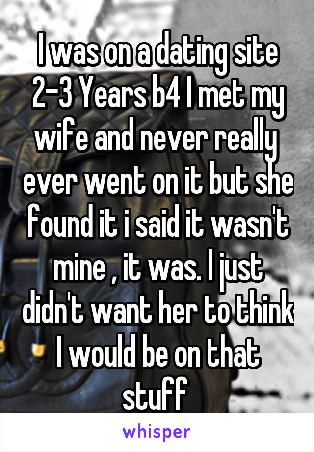 I was on a dating site 2-3 Years b4 I met my wife and never really  ever went on it but she found it i said it wasn't mine , it was. I just didn't want her to think I would be on that stuff 