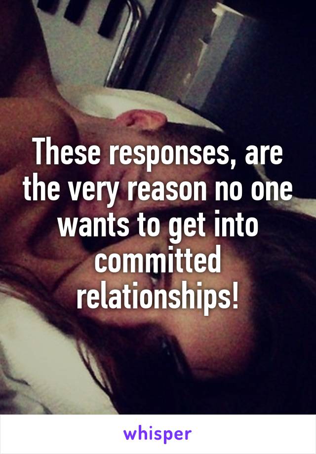 These responses, are the very reason no one wants to get into committed relationships!