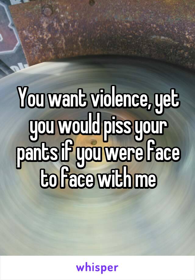 You want violence, yet you would piss your pants if you were face to face with me