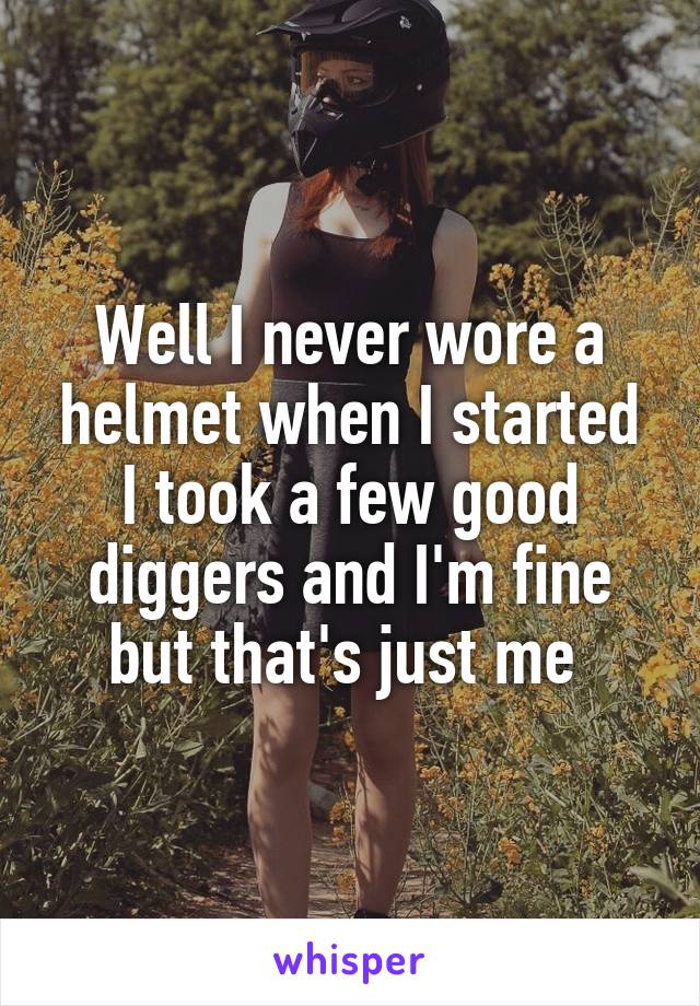 Well I never wore a helmet when I started I took a few good diggers and I'm fine but that's just me 